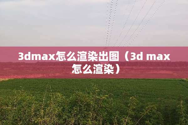 3dmax怎么渲染出图（3d max 怎么渲染）