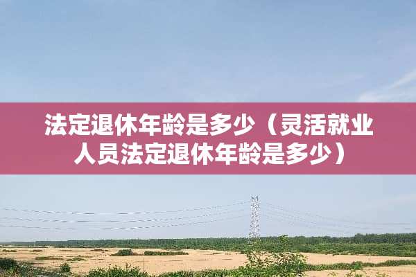 法定退休年龄是多少（灵活就业人员法定退休年龄是多少）