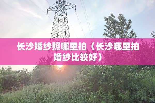 长沙婚纱照哪里拍（长沙哪里拍婚纱比较好）