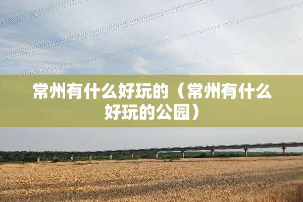 常州有什么好玩的（常州有什么好玩的公园）