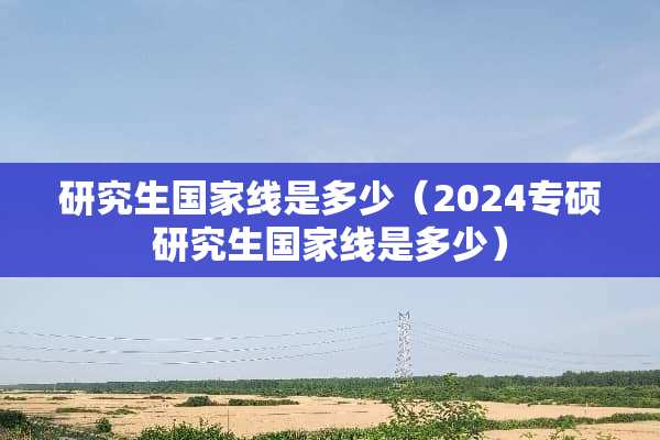 研究生国家线是多少（2024专硕研究生国家线是多少）
