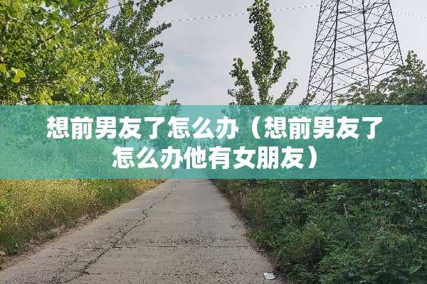 想前男友了怎么办（想前男友了怎么办他有女朋友）