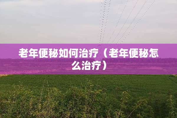 老年便秘如何治疗（老年便秘怎么治疗）