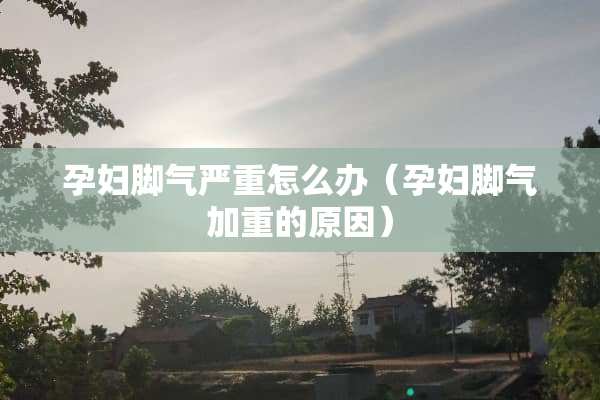 孕妇脚气严重怎么办（孕妇脚气加重的原因）