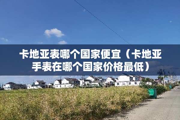 卡地亚表哪个国家便宜（卡地亚手表在哪个国家价格最低）