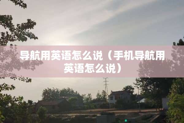导航用英语怎么说（手机导航用英语怎么说）