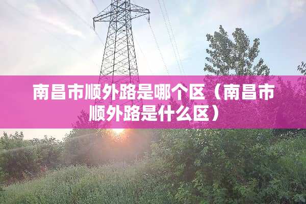 南昌市顺外路是哪个区（南昌市顺外路是什么区）