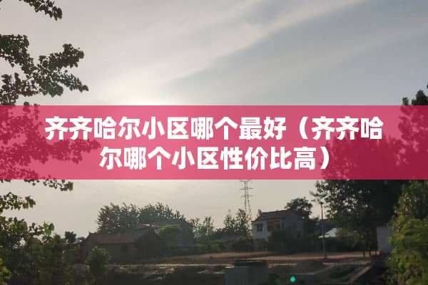 齐齐哈尔小区哪个最好（齐齐哈尔哪个小区性价比高）