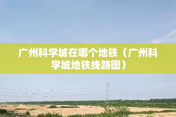 广州科学城在哪个地铁（广州科学城地铁线路图）