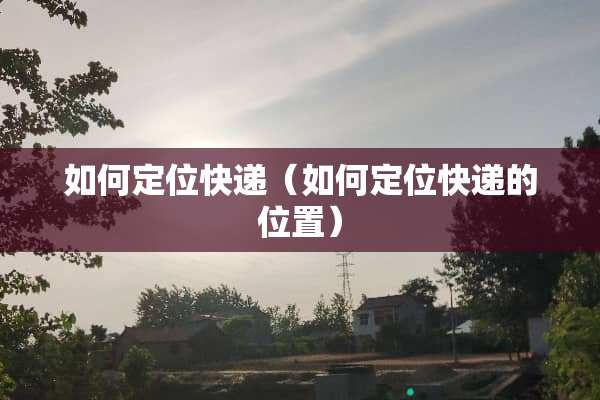 如何定位快递（如何定位快递的位置）