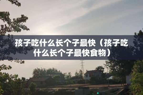 孩子吃什么长个子最快（孩子吃什么长个子最快食物）