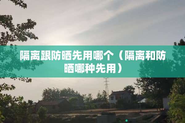 隔离跟防晒先用哪个（隔离和防晒哪种先用）