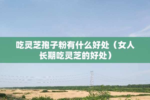 吃灵芝孢子粉有什么好处（女人长期吃灵芝的好处）