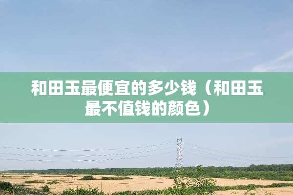 和田玉最便宜的多少钱（和田玉最不值钱的颜色）