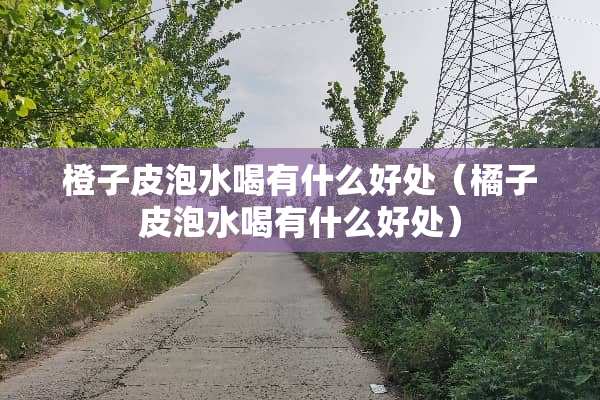 橙子皮泡水喝有什么好处（橘子皮泡水喝有什么好处）