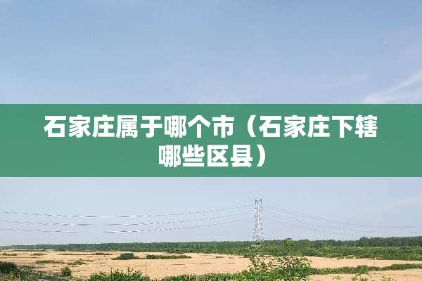 石家庄属于哪个市（石家庄下辖哪些区县）