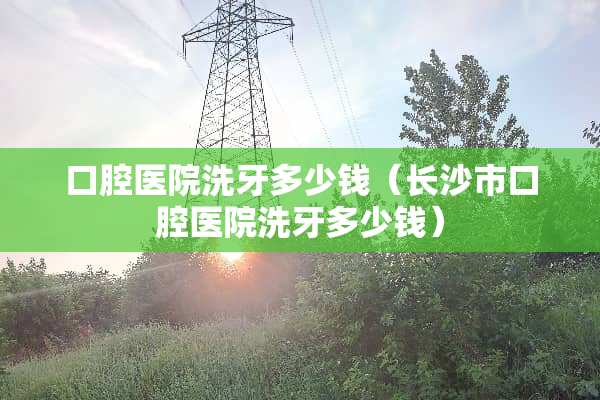 口腔医院洗牙多少钱（长沙市口腔医院洗牙多少钱）