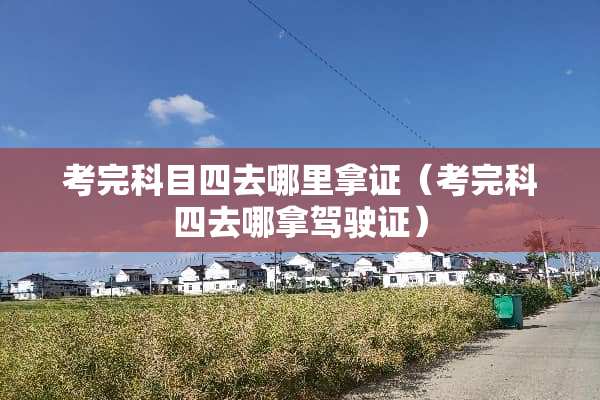 考完科目四去哪里拿证（考完科四去哪拿***）