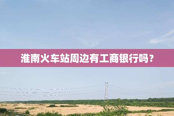 淮南火车站周边有工商银行吗？
