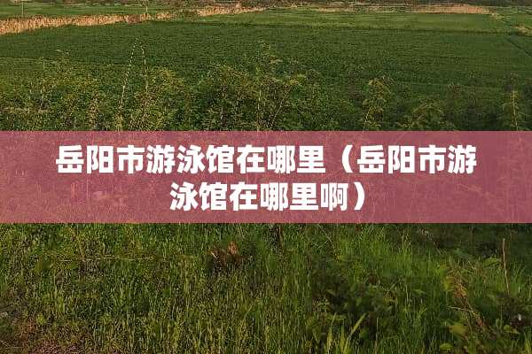 岳阳市游泳馆在哪里（岳阳市游泳馆在哪里啊）