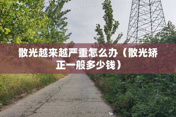 散光越来越严重怎么办（散光矫正一般多少钱）
