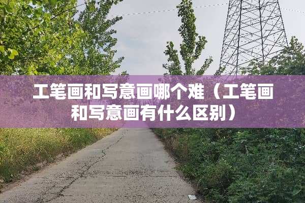 工笔画和写意画哪个难（工笔画和写意画有什么区别）
