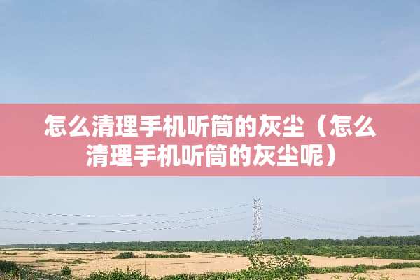 怎么清理手机听筒的灰尘（怎么清理手机听筒的灰尘呢）