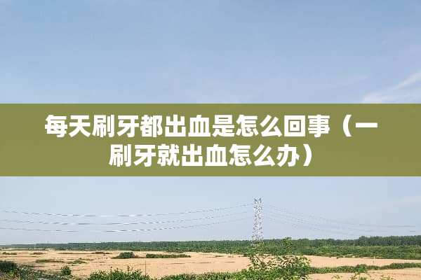 每天刷牙都出血是怎么回事（一刷牙就出血怎么办）