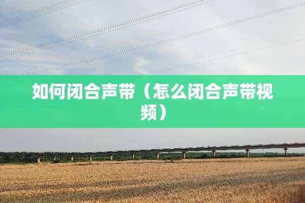 如何闭合声带（怎么闭合声带视频）