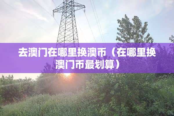 去澳门在哪里换澳币（在哪里换澳门币最划算）