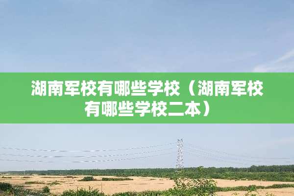 湖南军校有哪些学校（湖南军校有哪些学校二本）