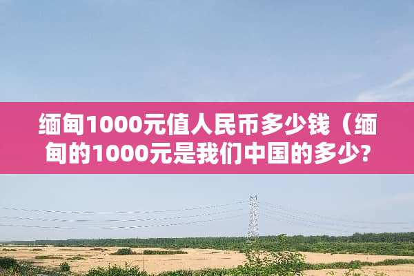 缅甸1000元值人民币多少钱（缅甸的1000元是我们中国的多少?）