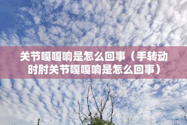 关节嘎嘎响是怎么回事（手转动时肘关节嘎嘎响是怎么回事）