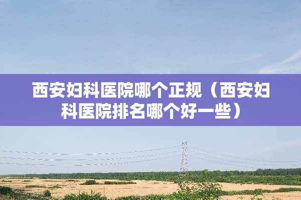 西安妇科医院哪个正规（西安妇科医院排名哪个好一些）