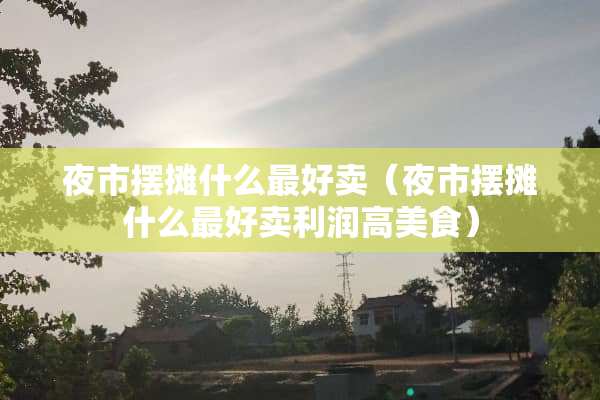 夜市摆摊什么最好卖（夜市摆摊什么最好卖利润高美食）