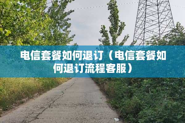 电信套餐如何退订（电信套餐如何退订流程客服）