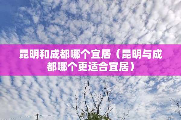 昆明和成都哪个宜居（昆明与成都哪个更适合宜居）
