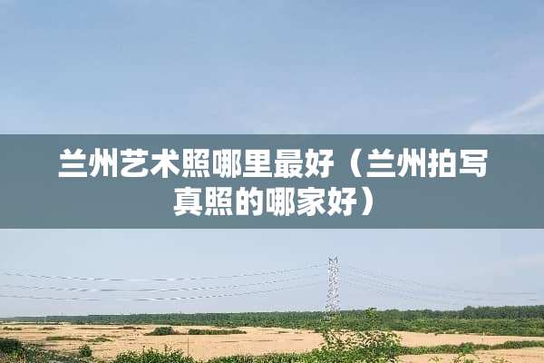 兰州艺术照哪里最好（兰州拍**照的哪家好）