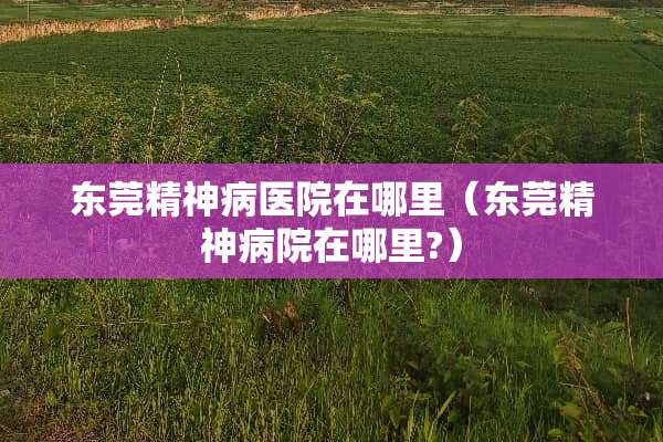 东莞精神病医院在哪里（东莞精神病院在哪里?）