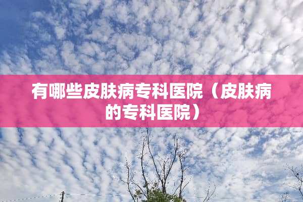 有哪些皮肤病专科医院（皮肤病的专科医院）