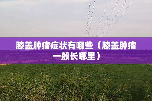膝盖肿瘤症状有哪些（膝盖肿瘤一般长哪里）