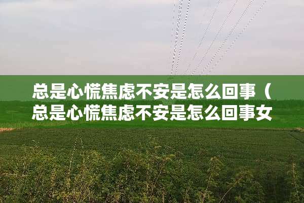 总是心慌焦虑不安是怎么回事（总是心慌焦虑不安是怎么回事女性）