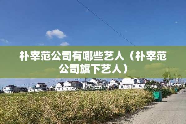 朴宰范公司有哪些艺人（朴宰范公司旗下艺人）