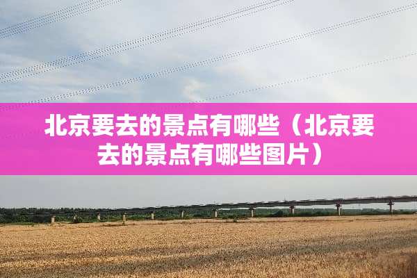 北京要去的景点有哪些（北京要去的景点有哪些图片）