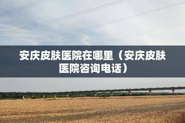 安庆皮肤医院在哪里（安庆皮肤医院咨询电话）