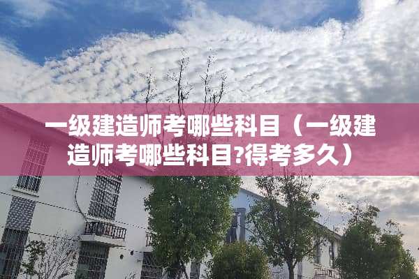 一级建造师考哪些科目（一级建造师考哪些科目?得考多久）
