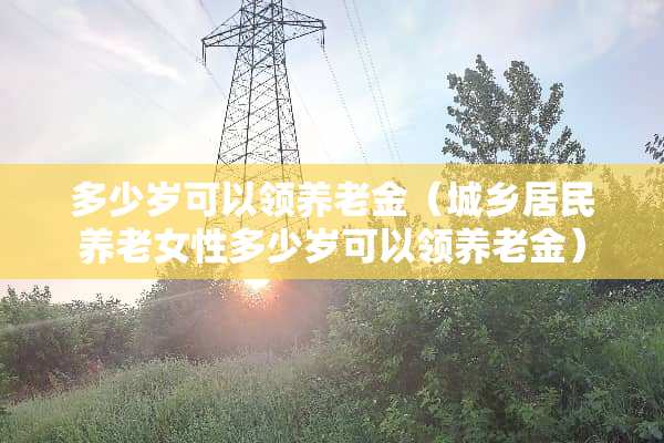 多少岁可以领养老金（城乡居民养老女性多少岁可以领养老金）
