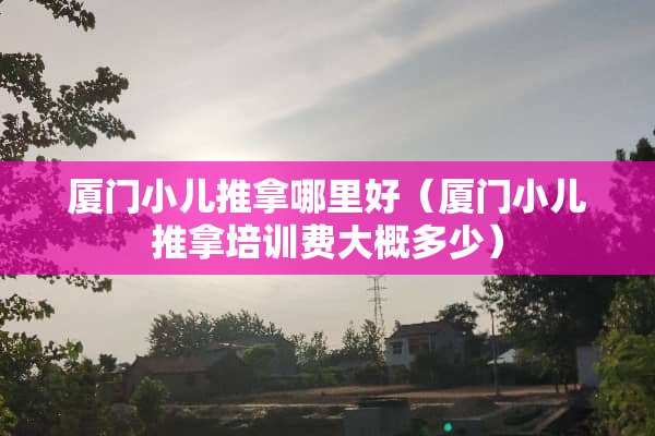 厦门小儿推拿哪里好（厦门小儿推拿培训费大概多少）