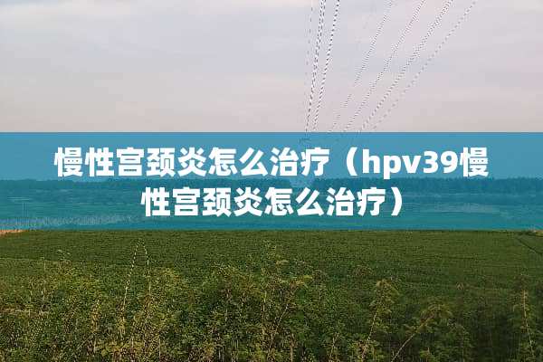 慢性宫颈炎怎么治疗（hpv39慢性宫颈炎怎么治疗）