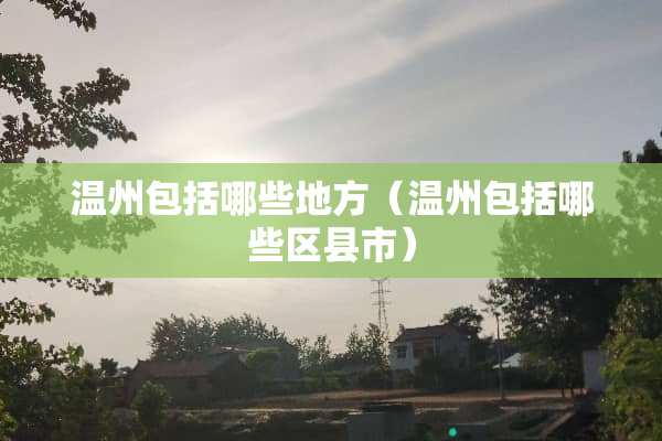 温州包括哪些地方（温州包括哪些区县市）